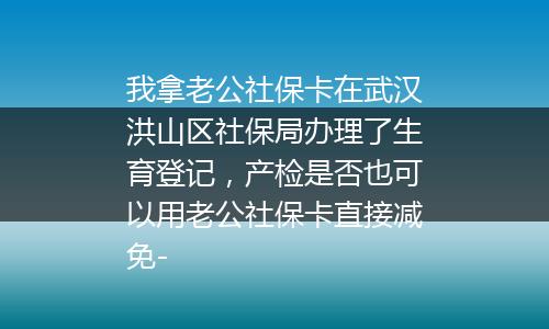 我拿老公社保卡在武汉洪山区社保局办理了生育登记，产检是否也可以用老公社保卡直接减免-