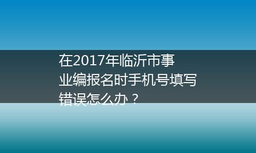 在2017年临沂市事业编报名时手机号填写错误怎么办？