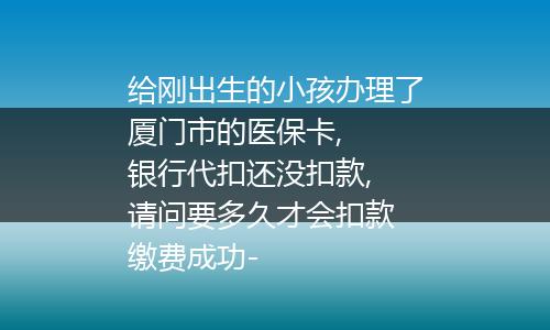 给刚出生的小孩办理了厦门市的医保卡,  银行代扣还没扣款, 请问要多久才会扣款 缴费成功-