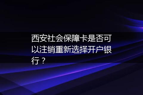 西安社会保障卡是否可以注销重新选择开户银行？