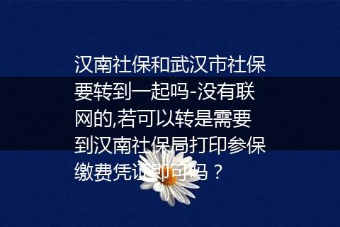 汉南社保和武汉市社保要转到一起吗-没有联网的,若可以转是需要到汉南社保局打印参保缴费凭证即可吗？