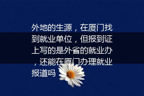 外地的生源，在厦门找到就业单位，但报到证上写的是外省的就业办，还能在厦门办理就业报道吗
