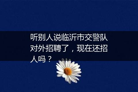 听别人说临沂市交警队对外招聘了，现在还招人吗？