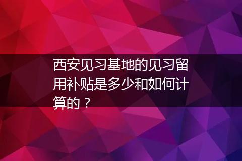 西安见习基地的见习留用补贴是多少和如何计算的？