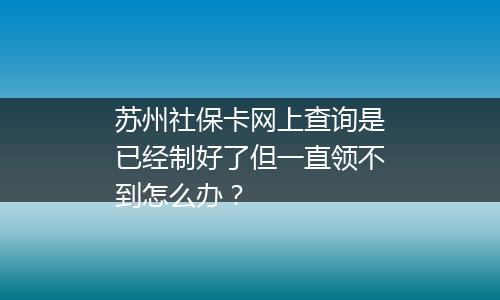 苏州社保卡网上查询是已经制好了但一直领不到怎么办？