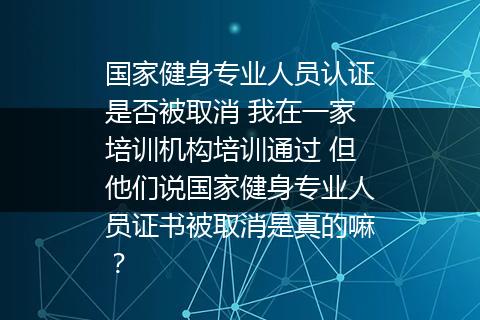 国家健身专业人员认证是否被取消 我在一家培训机构培训通过 但他们说国家健身专业人员证书被取消是真的嘛？