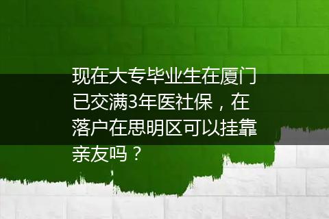 现在大专毕业生在厦门已交满3年医社保，在落户在思明区可以挂靠亲友吗？