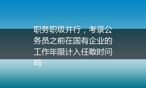 职务职级并行，考录公务员之前在国有企业的工作年限计入任敢时问吗