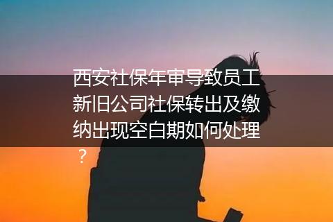 西安社保年审导致员工新旧公司社保转出及缴纳出现空白期如何处理？
