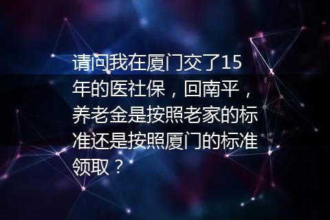 请问我在厦门交了15年的医社保，回南平，养老金是按照老家的标准还是按照厦门的标准领取？