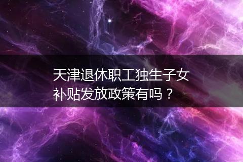 天津退休职工独生子女补贴发放政策有吗？
