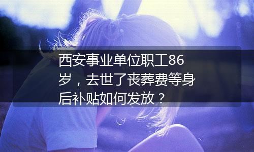 西安事业单位职工86岁，去世了丧葬费等身后补贴如何发放？