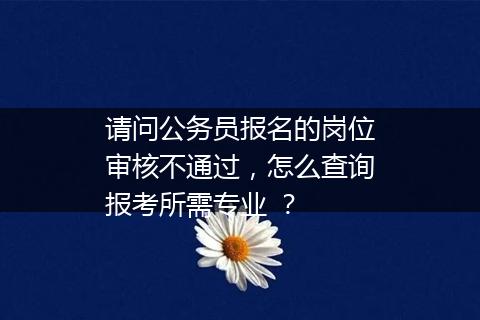 请问公务员报名的岗位审核不通过，怎么查询报考所需专业 ？