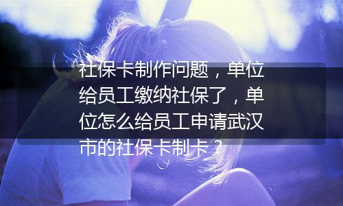社保卡制作问题，单位给员工缴纳社保了，单位怎么给员工申请武汉市的社保卡制卡？