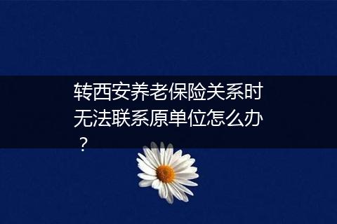 转西安养老保险关系时无法联系原单位怎么办？