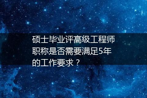 硕士毕业评高级工程师职称是否需要满足5年的工作要求？