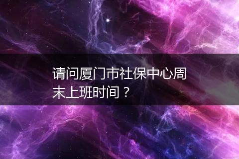 请问厦门市社保中心周末上班时间？
