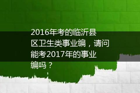 2016年考的临沂县区卫生类事业编，请问能考2017年的事业编吗？