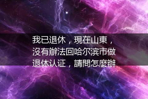 我已退休，現在山東，沒有辦法回哈尔滨市做退休认证，請問怎麼辦