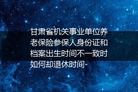 甘肃省机关事业单位养老保险参保人身份证和档案出生时间不一致时如何却退休时间-