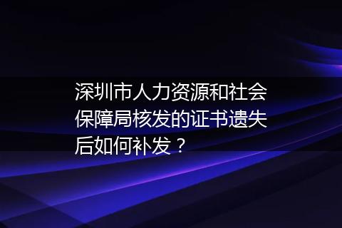 深圳市人力资源和社会保障局核发的证书遗失后如何补发？