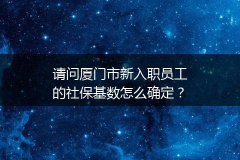 请问厦门市新入职员工的社保基数怎么确定？