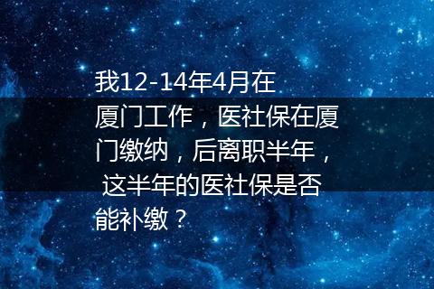 我12-14年4月在厦门工作，医社保在厦门缴纳，后离职半年， 这半年的医社保是否能补缴？