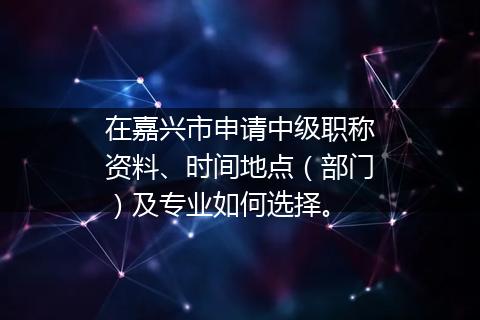 在嘉兴市申请中级职称资料、时间地点（部门）及专业如何选择。