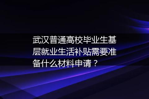 武汉普通高校毕业生基层就业生活补贴需要准备什么材料申请？