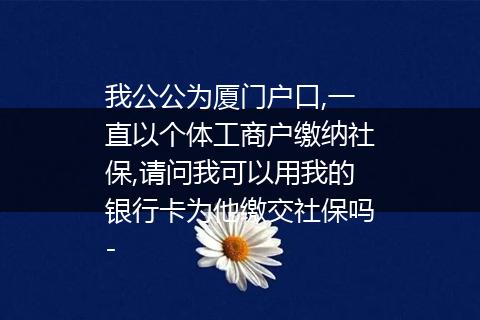 我公公为厦门户口,一直以个体工商户缴纳社保,请问我可以用我的银行卡为他缴交社保吗-