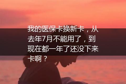 我的医保卡换新卡，从去年7月不能用了，到现在都一年了还没下来卡啊？