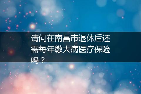 请问在南昌市退休后还需每年缴大病医疗保险吗？