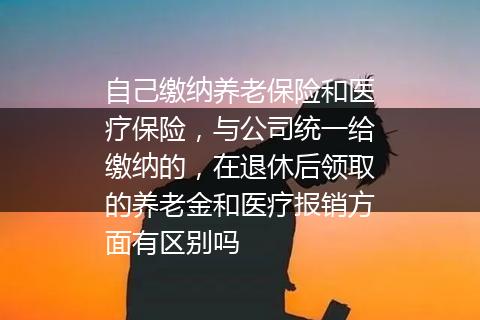 自己缴纳养老保险和医疗保险，与公司统一给缴纳的，在退休后领取的养老金和医疗报销方面有区别吗