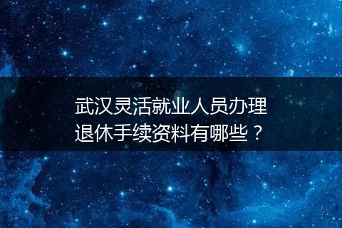 武汉灵活就业人员办理退休手续资料有哪些？