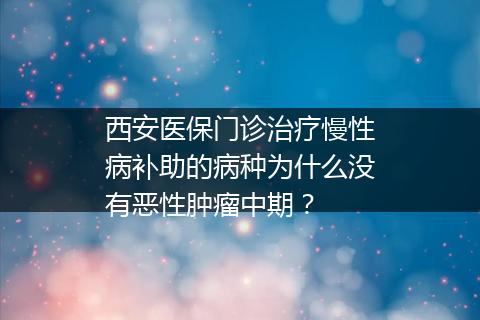西安医保门诊治疗慢性病补助的病种为什么没有恶性肿瘤中期？