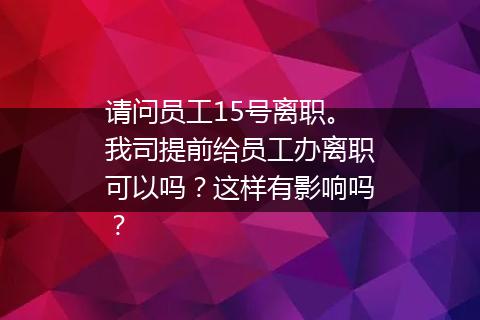 请问员工15号离职。我司提前给员工办离职可以吗？这样有影响吗？