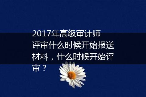 2017年高级审计师评审什么时候开始报送材料，什么时候开始评审？