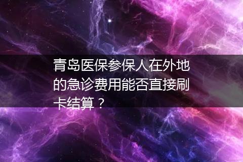 青岛医保参保人在外地的急诊费用能否直接刷卡结算？