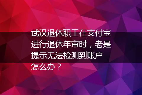 武汉退休职工在支付宝进行退休年审时，老是提示无法检测到账户 怎么办？