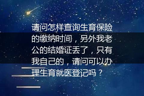 请问怎样查询生育保险的缴纳时间，另外我老公的结婚证丢了，只有我自己的，请问可以办理生育就医登记吗？