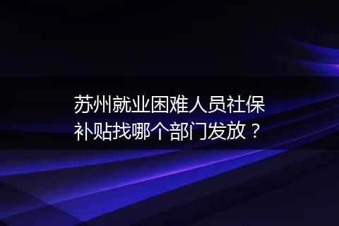 苏州就业困难人员社保补贴找哪个部门发放？