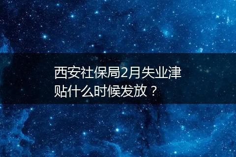 西安社保局2月失业津贴什么时候发放？