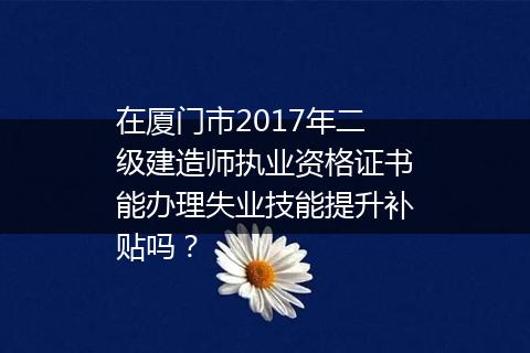 在厦门市2017年二级建造师执业资格证书能办理失业技能提升补贴吗？