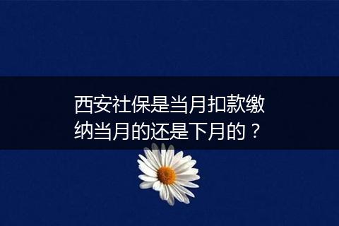 西安社保是当月扣款缴纳当月的还是下月的？