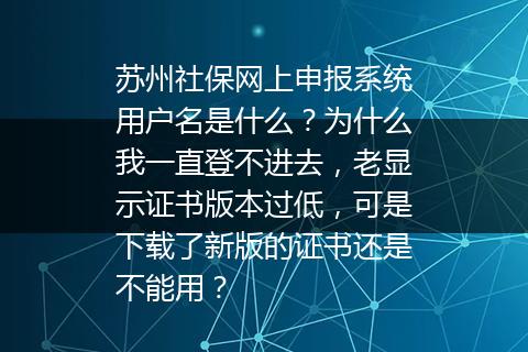 苏州社保网上申报系统用户名是什么？为什么我一直登不进去，老显示证书版本过低，可是下载了新版的证书还是不能用？