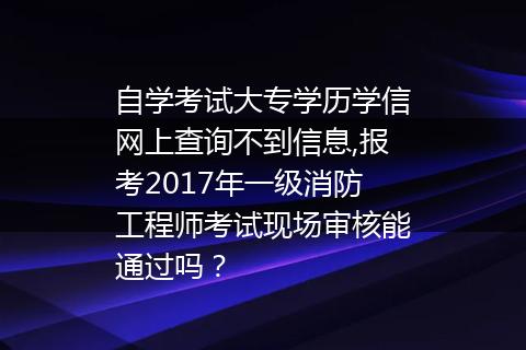 自学考试大专学历学信网上查询不到信息,报考2017年一级消防工程师考试现场审核能通过吗？
