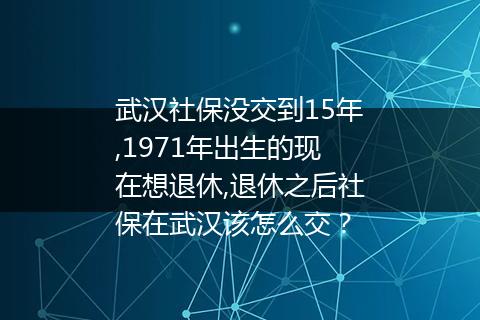 武汉社保没交到15年,1971年出生的现在想退休,退休之后社保在武汉该怎么交？