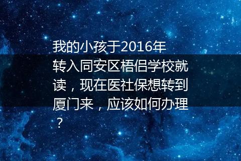 我的小孩于2016年转入同安区梧侣学校就读，现在医社保想转到厦门来，应该如何办理？