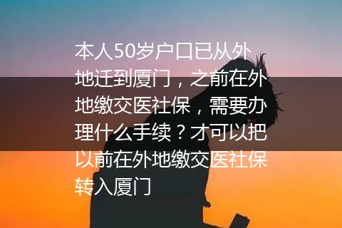 本人50岁户口已从外地迁到厦门，之前在外地缴交医社保，需要办理什么手续？才可以把以前在外地缴交医社保转入厦门