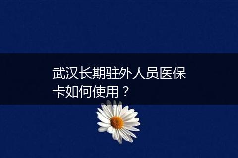 武汉长期驻外人员医保卡如何使用？